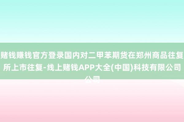 赌钱赚钱官方登录国内对二甲苯期货在郑州商品往复所上市往复-线上赌钱APP大全(中国)科技有限公司