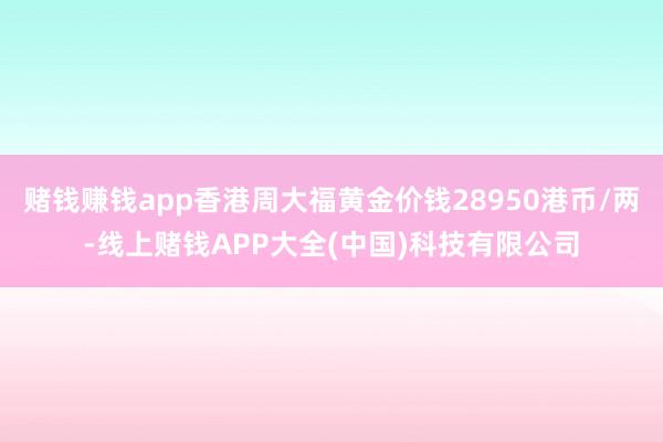 赌钱赚钱app香港周大福黄金价钱28950港币/两-线上赌钱APP大全(中国)科技有限公司