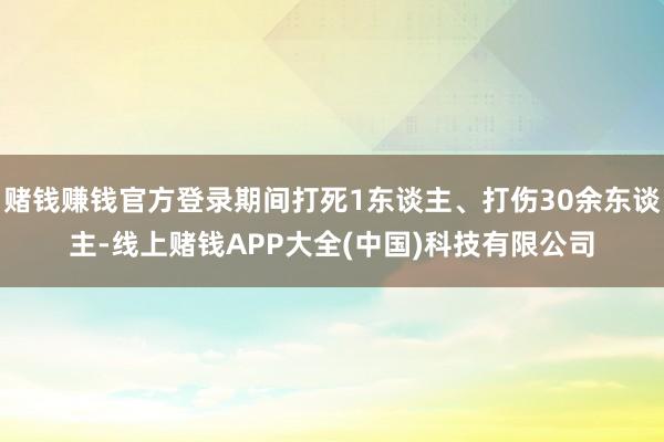 赌钱赚钱官方登录期间打死1东谈主、打伤30余东谈主-线上赌钱APP大全(中国)科技有限公司