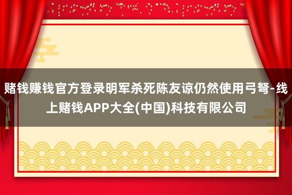 赌钱赚钱官方登录明军杀死陈友谅仍然使用弓弩-线上赌钱APP大全(中国)科技有限公司
