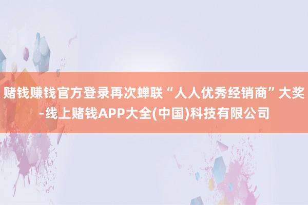 赌钱赚钱官方登录再次蝉联“人人优秀经销商”大奖-线上赌钱APP大全(中国)科技有限公司