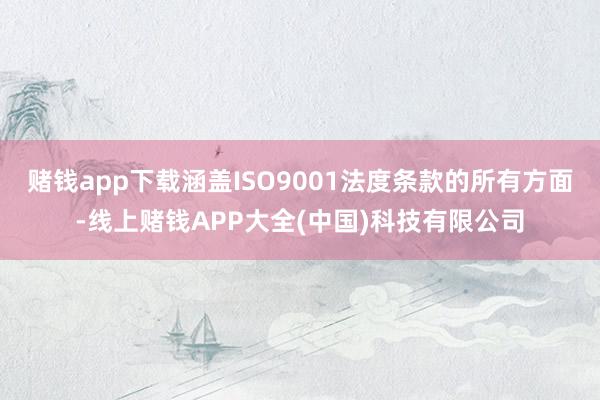 赌钱app下载涵盖ISO9001法度条款的所有方面-线上赌钱APP大全(中国)科技有限公司