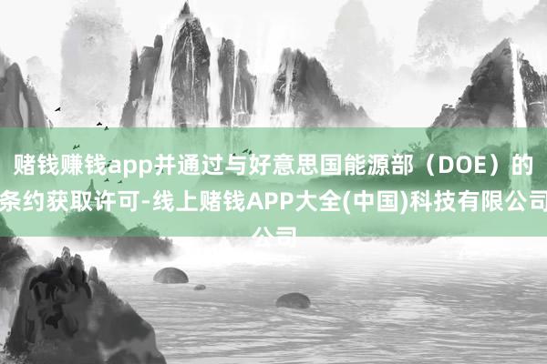 赌钱赚钱app并通过与好意思国能源部（DOE）的条约获取许可-线上赌钱APP大全(中国)科技有限公司