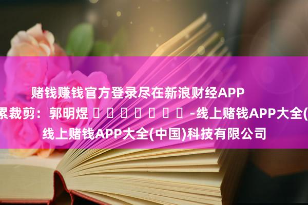 赌钱赚钱官方登录尽在新浪财经APP            						牵累裁剪：郭明煜 							-线上赌钱APP大全(中国)科技有限公司