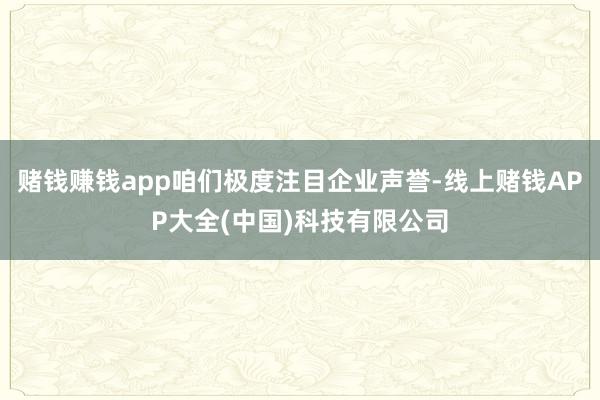 赌钱赚钱app咱们极度注目企业声誉-线上赌钱APP大全(中国)科技有限公司