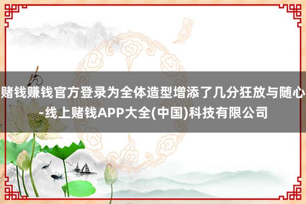 赌钱赚钱官方登录为全体造型增添了几分狂放与随心-线上赌钱APP大全(中国)科技有限公司