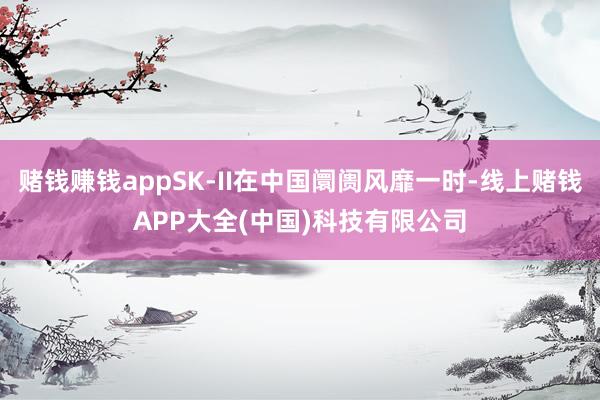 赌钱赚钱appSK-II在中国阛阓风靡一时-线上赌钱APP大全(中国)科技有限公司