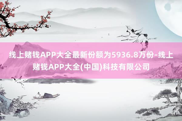 线上赌钱APP大全最新份额为5936.8万份-线上赌钱APP大全(中国)科技有限公司