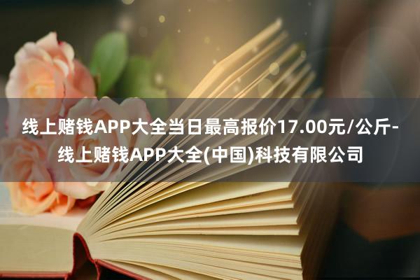 线上赌钱APP大全当日最高报价17.00元/公斤-线上赌钱APP大全(中国)科技有限公司