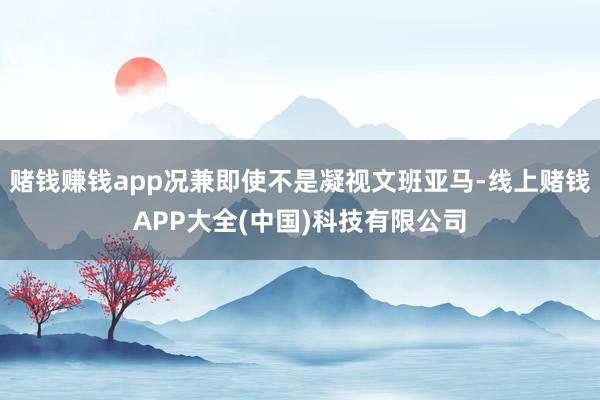 赌钱赚钱app况兼即使不是凝视文班亚马-线上赌钱APP大全(中国)科技有限公司