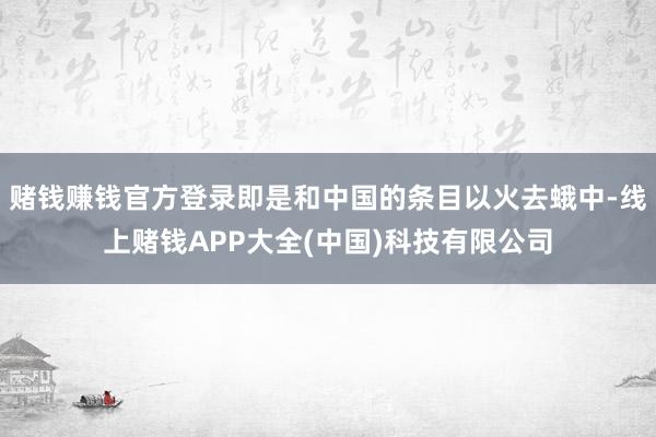 赌钱赚钱官方登录即是和中国的条目以火去蛾中-线上赌钱APP大全(中国)科技有限公司
