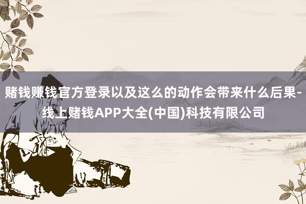 赌钱赚钱官方登录以及这么的动作会带来什么后果-线上赌钱APP大全(中国)科技有限公司