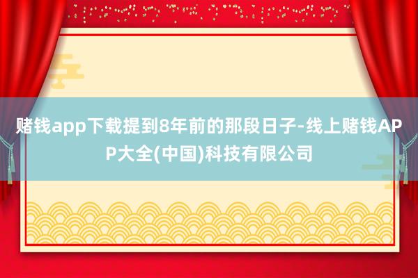 赌钱app下载提到8年前的那段日子-线上赌钱APP大全(中国)科技有限公司