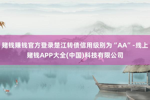 赌钱赚钱官方登录楚江转债信用级别为“AA”-线上赌钱APP大全(中国)科技有限公司