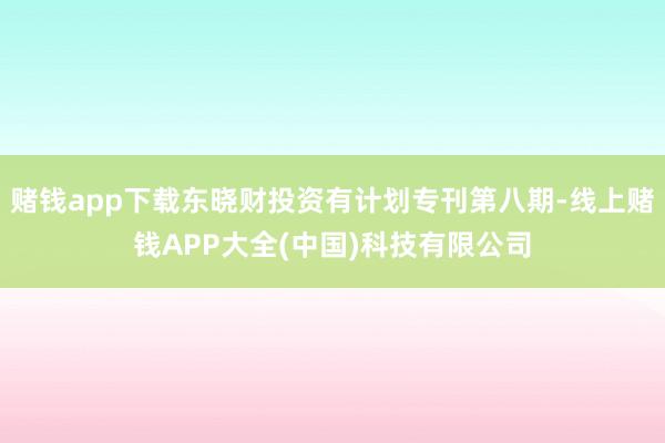 赌钱app下载东晓财投资有计划专刊第八期-线上赌钱APP大全(中国)科技有限公司