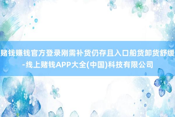 赌钱赚钱官方登录刚需补货仍存且入口船货卸货舒缓-线上赌钱APP大全(中国)科技有限公司