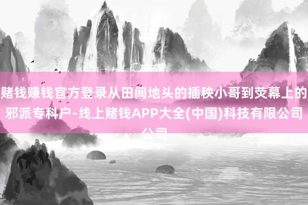 赌钱赚钱官方登录从田间地头的插秧小哥到荧幕上的邪派专科户-线上赌钱APP大全(中国)科技有限公司