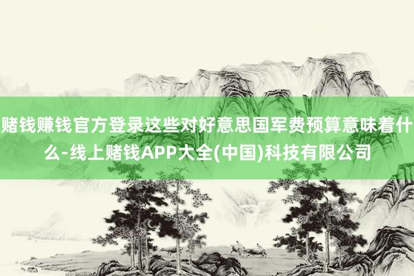 赌钱赚钱官方登录这些对好意思国军费预算意味着什么-线上赌钱APP大全(中国)科技有限公司