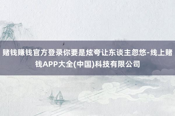 赌钱赚钱官方登录你要是炫夸让东谈主忽悠-线上赌钱APP大全(中国)科技有限公司
