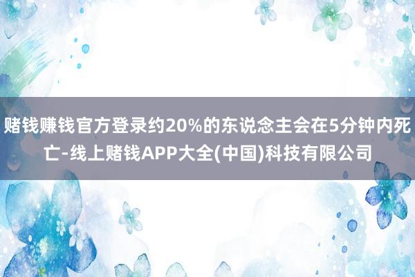 赌钱赚钱官方登录约20%的东说念主会在5分钟内死亡-线上赌钱APP大全(中国)科技有限公司