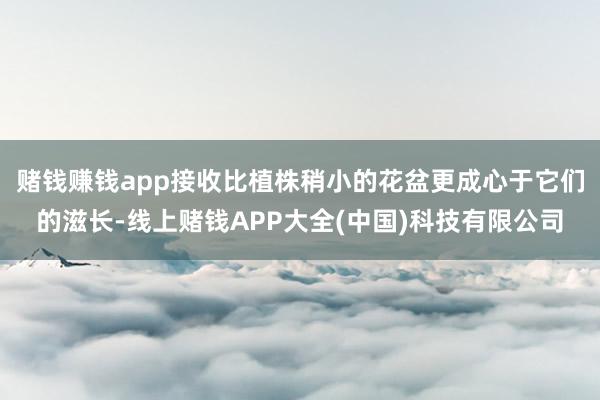 赌钱赚钱app接收比植株稍小的花盆更成心于它们的滋长-线上赌钱APP大全(中国)科技有限公司