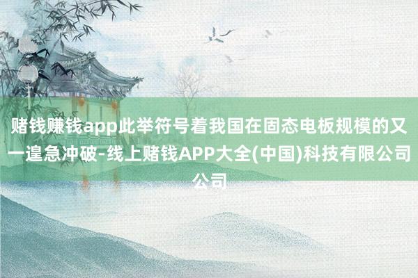 赌钱赚钱app此举符号着我国在固态电板规模的又一遑急冲破-线上赌钱APP大全(中国)科技有限公司