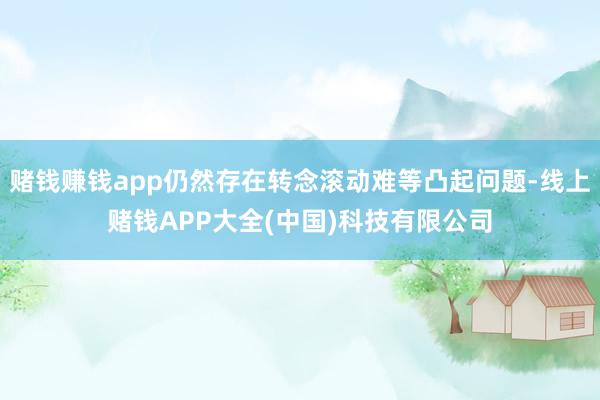 赌钱赚钱app仍然存在转念滚动难等凸起问题-线上赌钱APP大全(中国)科技有限公司