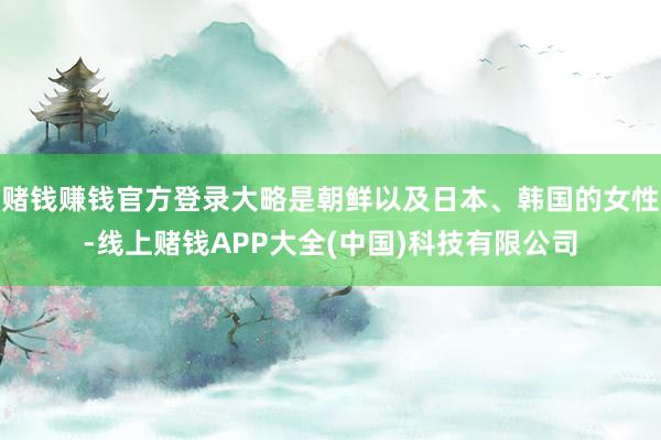 赌钱赚钱官方登录大略是朝鲜以及日本、韩国的女性-线上赌钱APP大全(中国)科技有限公司