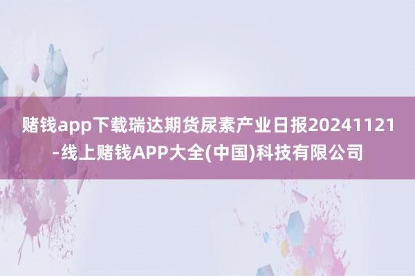 赌钱app下载瑞达期货尿素产业日报20241121-线上赌钱APP大全(中国)科技有限公司