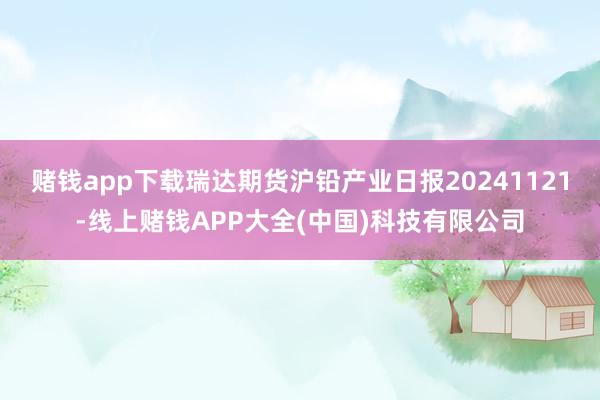 赌钱app下载瑞达期货沪铅产业日报20241121-线上赌钱APP大全(中国)科技有限公司
