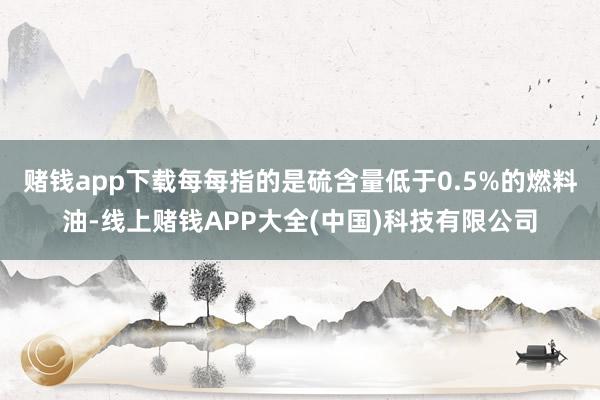 赌钱app下载每每指的是硫含量低于0.5%的燃料油-线上赌钱APP大全(中国)科技有限公司