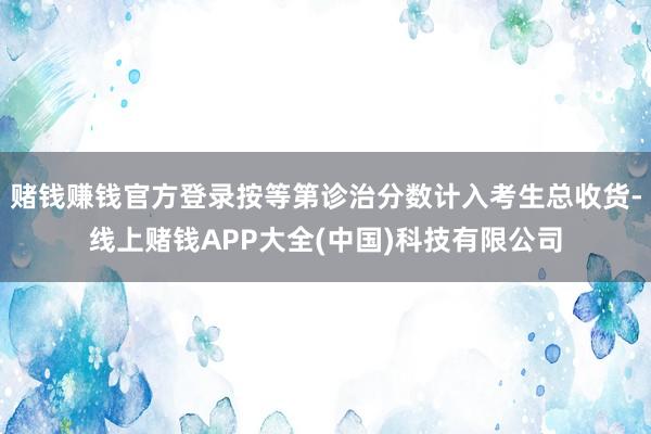 赌钱赚钱官方登录按等第诊治分数计入考生总收货-线上赌钱APP大全(中国)科技有限公司
