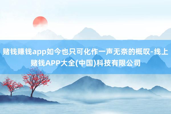 赌钱赚钱app如今也只可化作一声无奈的概叹-线上赌钱APP大全(中国)科技有限公司