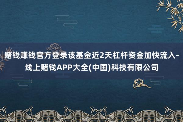 赌钱赚钱官方登录该基金近2天杠杆资金加快流入-线上赌钱APP大全(中国)科技有限公司