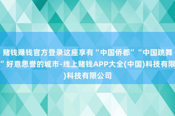 赌钱赚钱官方登录这座享有“中国侨都”“中国跳舞之城”好意思誉的城市-线上赌钱APP大全(中国)科技有限公司