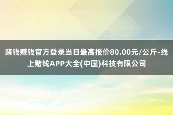 赌钱赚钱官方登录当日最高报价80.00元/公斤-线上赌钱APP大全(中国)科技有限公司