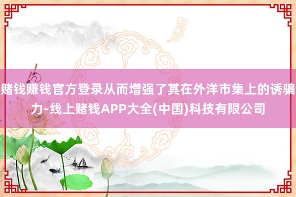 赌钱赚钱官方登录从而增强了其在外洋市集上的诱骗力-线上赌钱APP大全(中国)科技有限公司