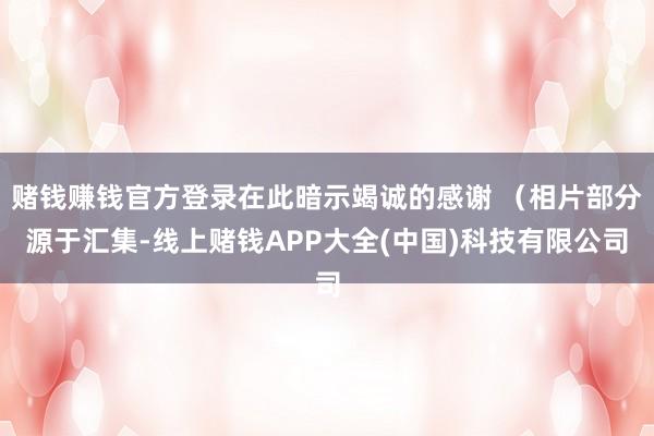 赌钱赚钱官方登录在此暗示竭诚的感谢 (相片部分源于汇集-线上赌钱APP大全(中国)科技有限公司