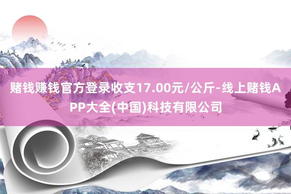 赌钱赚钱官方登录收支17.00元/公斤-线上赌钱APP大全(中国)科技有限公司