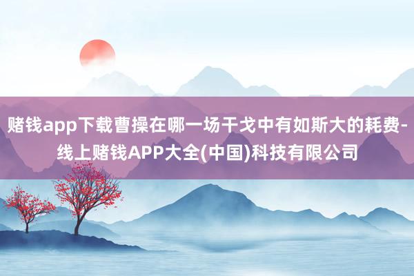 赌钱app下载曹操在哪一场干戈中有如斯大的耗费-线上赌钱APP大全(中国)科技有限公司