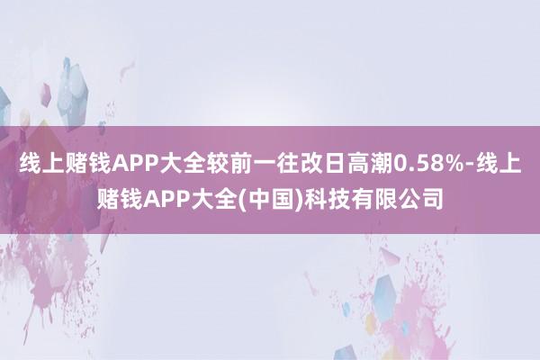 线上赌钱APP大全较前一往改日高潮0.58%-线上赌钱APP大全(中国)科技有限公司