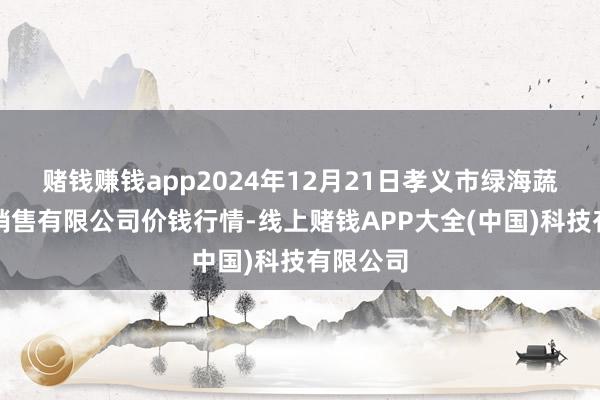 赌钱赚钱app2024年12月21日孝义市绿海蔬菜批发销售有限公司价钱行情-线上赌钱APP大全(中国)科技有限公司
