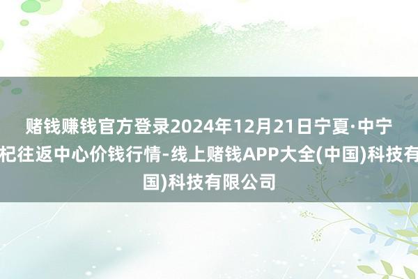 赌钱赚钱官方登录2024年12月21日宁夏·中宁外洋枸杞往返中心价钱行情-线上赌钱APP大全(中国)科技有限公司