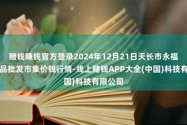 赌钱赚钱官方登录2024年12月21日天长市永福农副居品批发市集价钱行情-线上赌钱APP大全(中国)科技有限公司