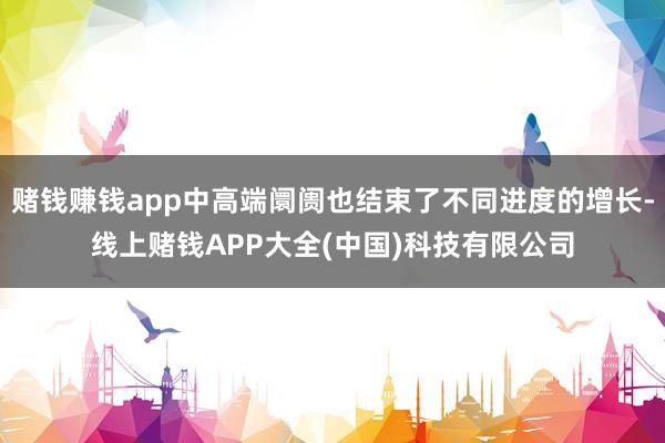 赌钱赚钱app中高端阛阓也结束了不同进度的增长-线上赌钱APP大全(中国)科技有限公司
