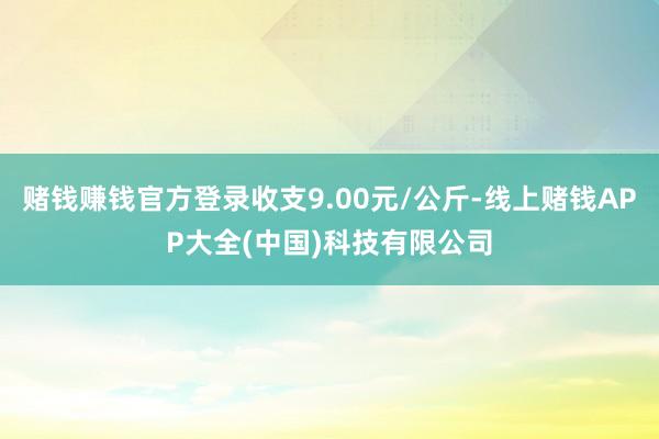 赌钱赚钱官方登录收支9.00元/公斤-线上赌钱APP大全(中国)科技有限公司