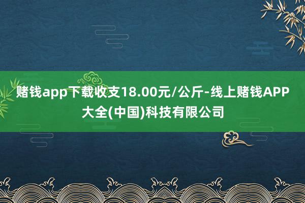 赌钱app下载收支18.00元/公斤-线上赌钱APP大全(中国)科技有限公司
