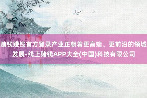 赌钱赚钱官方登录产业正朝着更高端、更前沿的领域发展-线上赌钱APP大全(中国)科技有限公司