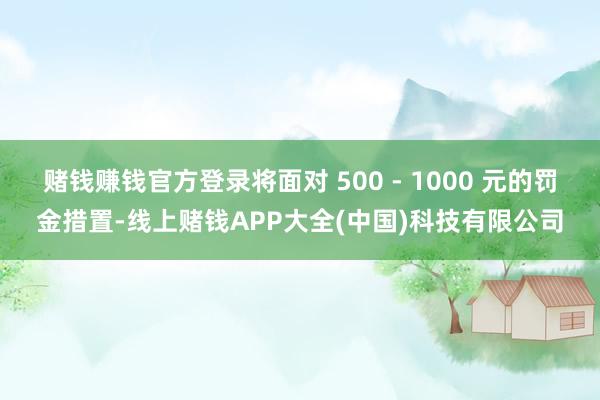 赌钱赚钱官方登录将面对 500 - 1000 元的罚金措置-线上赌钱APP大全(中国)科技有限公司