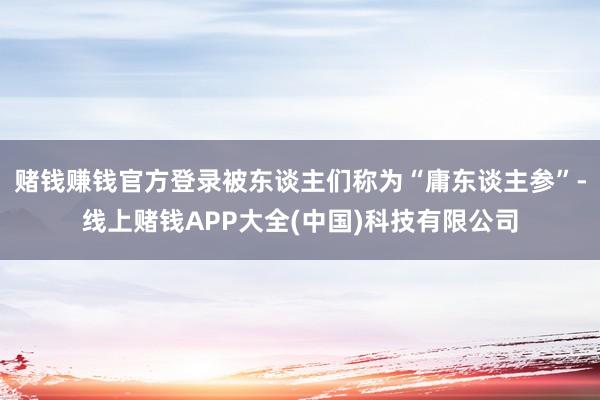 赌钱赚钱官方登录被东谈主们称为“庸东谈主参”-线上赌钱APP大全(中国)科技有限公司